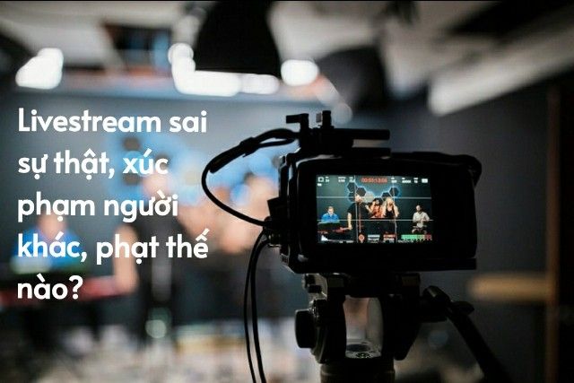 Livestream sai sự thật, làm nhục người khác sẽ bị xử lý thế nào?